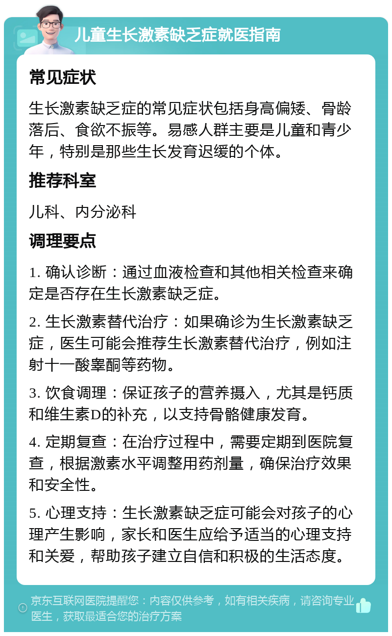 儿童生长激素缺乏症就医指南 常见症状 生长激素缺乏症的常见症状包括身高偏矮、骨龄落后、食欲不振等。易感人群主要是儿童和青少年，特别是那些生长发育迟缓的个体。 推荐科室 儿科、内分泌科 调理要点 1. 确认诊断：通过血液检查和其他相关检查来确定是否存在生长激素缺乏症。 2. 生长激素替代治疗：如果确诊为生长激素缺乏症，医生可能会推荐生长激素替代治疗，例如注射十一酸睾酮等药物。 3. 饮食调理：保证孩子的营养摄入，尤其是钙质和维生素D的补充，以支持骨骼健康发育。 4. 定期复查：在治疗过程中，需要定期到医院复查，根据激素水平调整用药剂量，确保治疗效果和安全性。 5. 心理支持：生长激素缺乏症可能会对孩子的心理产生影响，家长和医生应给予适当的心理支持和关爱，帮助孩子建立自信和积极的生活态度。