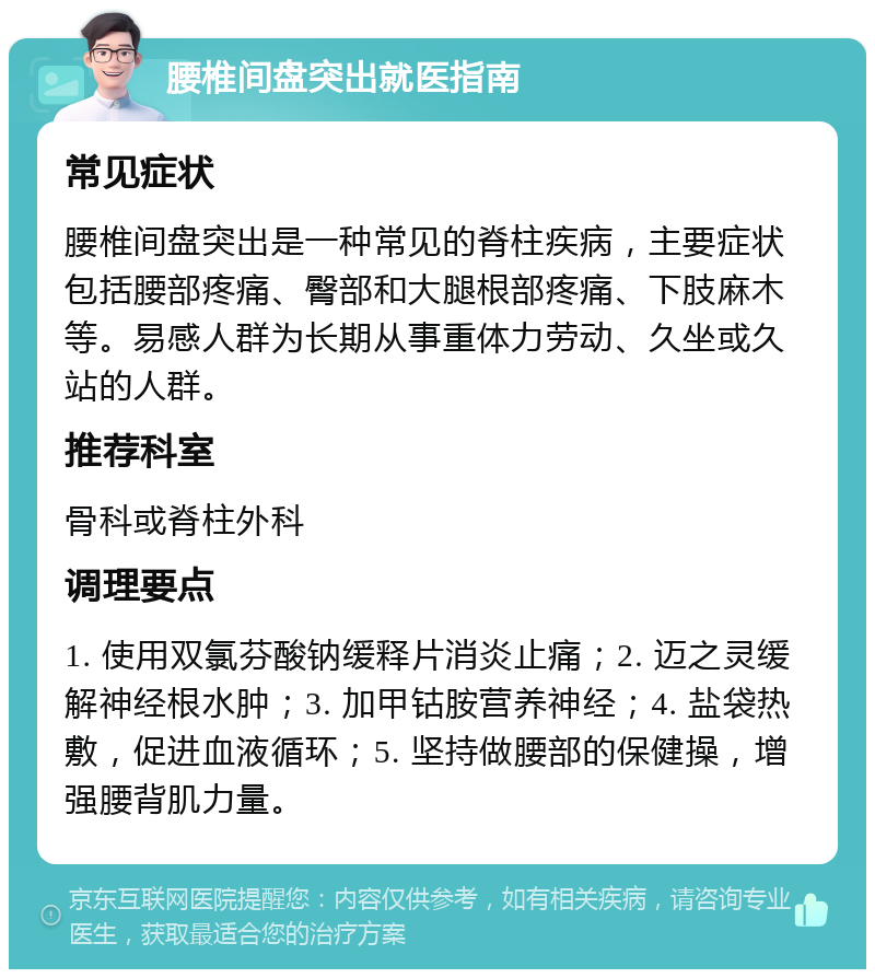 腰椎间盘突出就医指南 常见症状 腰椎间盘突出是一种常见的脊柱疾病，主要症状包括腰部疼痛、臀部和大腿根部疼痛、下肢麻木等。易感人群为长期从事重体力劳动、久坐或久站的人群。 推荐科室 骨科或脊柱外科 调理要点 1. 使用双氯芬酸钠缓释片消炎止痛；2. 迈之灵缓解神经根水肿；3. 加甲钴胺营养神经；4. 盐袋热敷，促进血液循环；5. 坚持做腰部的保健操，增强腰背肌力量。