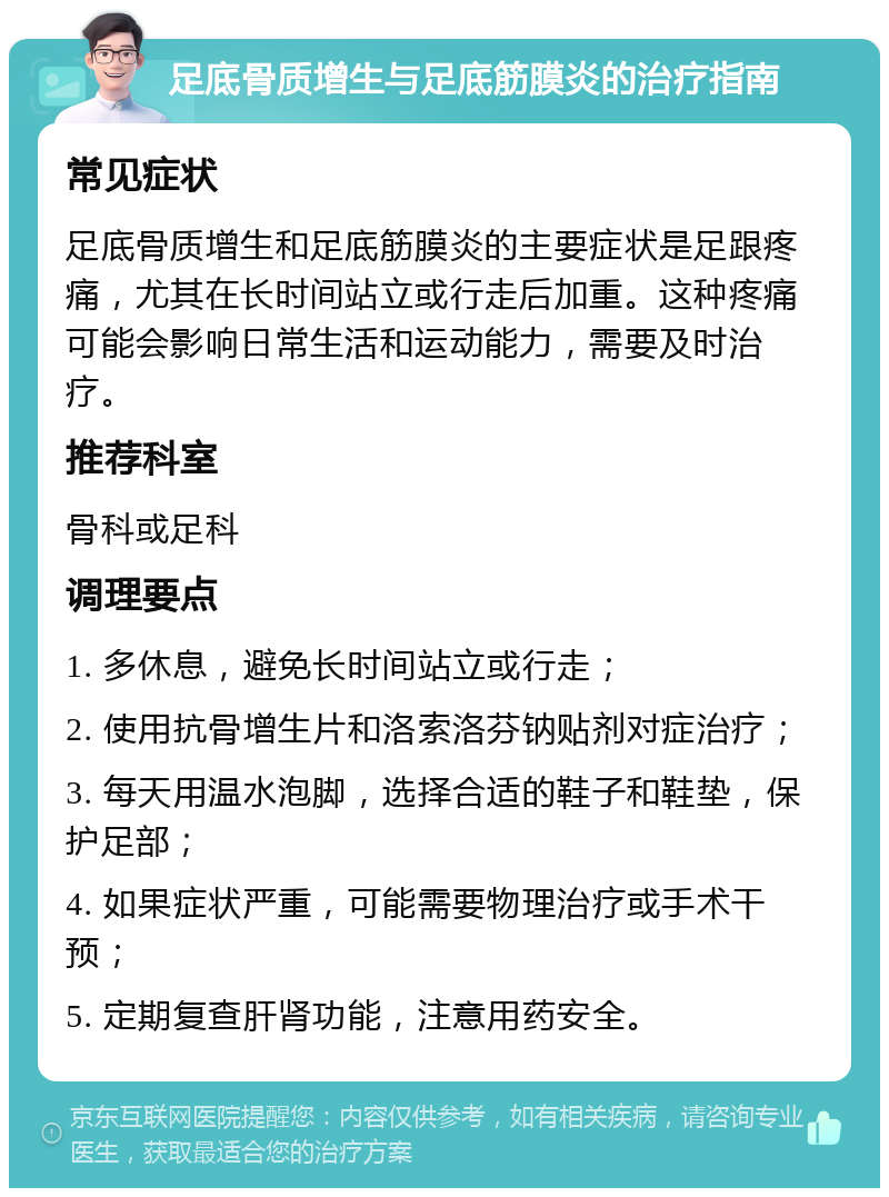 足底骨质增生与足底筋膜炎的治疗指南 常见症状 足底骨质增生和足底筋膜炎的主要症状是足跟疼痛，尤其在长时间站立或行走后加重。这种疼痛可能会影响日常生活和运动能力，需要及时治疗。 推荐科室 骨科或足科 调理要点 1. 多休息，避免长时间站立或行走； 2. 使用抗骨增生片和洛索洛芬钠贴剂对症治疗； 3. 每天用温水泡脚，选择合适的鞋子和鞋垫，保护足部； 4. 如果症状严重，可能需要物理治疗或手术干预； 5. 定期复查肝肾功能，注意用药安全。