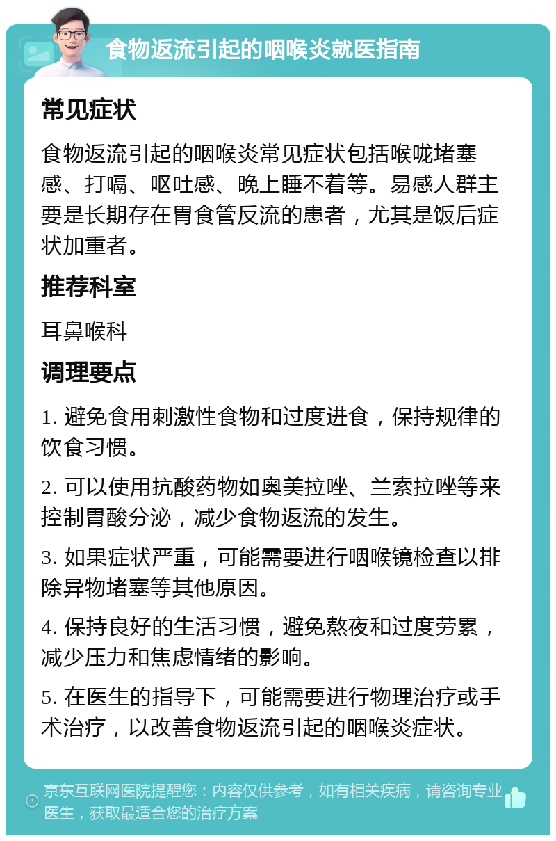 食物返流引起的咽喉炎就医指南 常见症状 食物返流引起的咽喉炎常见症状包括喉咙堵塞感、打嗝、呕吐感、晚上睡不着等。易感人群主要是长期存在胃食管反流的患者，尤其是饭后症状加重者。 推荐科室 耳鼻喉科 调理要点 1. 避免食用刺激性食物和过度进食，保持规律的饮食习惯。 2. 可以使用抗酸药物如奥美拉唑、兰索拉唑等来控制胃酸分泌，减少食物返流的发生。 3. 如果症状严重，可能需要进行咽喉镜检查以排除异物堵塞等其他原因。 4. 保持良好的生活习惯，避免熬夜和过度劳累，减少压力和焦虑情绪的影响。 5. 在医生的指导下，可能需要进行物理治疗或手术治疗，以改善食物返流引起的咽喉炎症状。