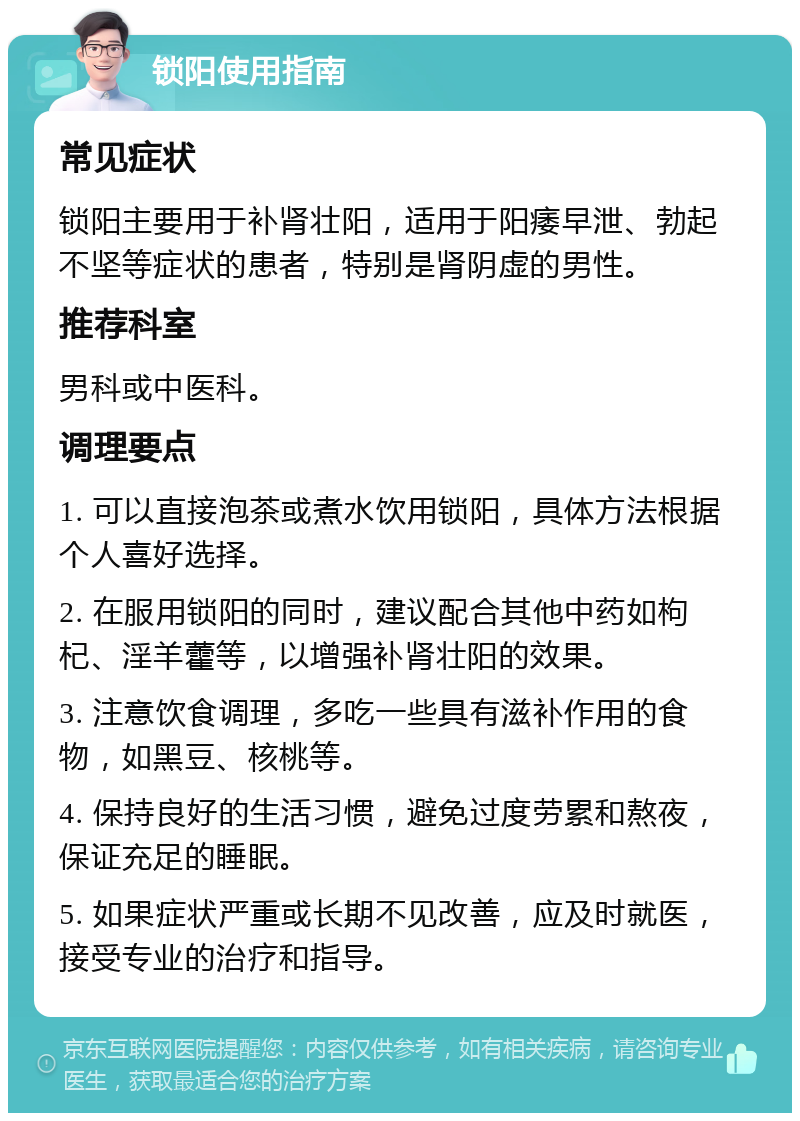 锁阳使用指南 常见症状 锁阳主要用于补肾壮阳，适用于阳痿早泄、勃起不坚等症状的患者，特别是肾阴虚的男性。 推荐科室 男科或中医科。 调理要点 1. 可以直接泡茶或煮水饮用锁阳，具体方法根据个人喜好选择。 2. 在服用锁阳的同时，建议配合其他中药如枸杞、淫羊藿等，以增强补肾壮阳的效果。 3. 注意饮食调理，多吃一些具有滋补作用的食物，如黑豆、核桃等。 4. 保持良好的生活习惯，避免过度劳累和熬夜，保证充足的睡眠。 5. 如果症状严重或长期不见改善，应及时就医，接受专业的治疗和指导。