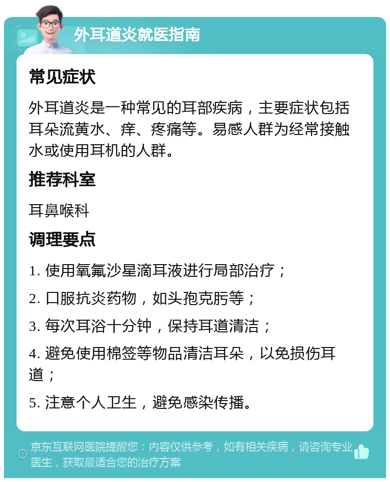 外耳道炎就医指南 常见症状 外耳道炎是一种常见的耳部疾病，主要症状包括耳朵流黄水、痒、疼痛等。易感人群为经常接触水或使用耳机的人群。 推荐科室 耳鼻喉科 调理要点 1. 使用氧氟沙星滴耳液进行局部治疗； 2. 口服抗炎药物，如头孢克肟等； 3. 每次耳浴十分钟，保持耳道清洁； 4. 避免使用棉签等物品清洁耳朵，以免损伤耳道； 5. 注意个人卫生，避免感染传播。