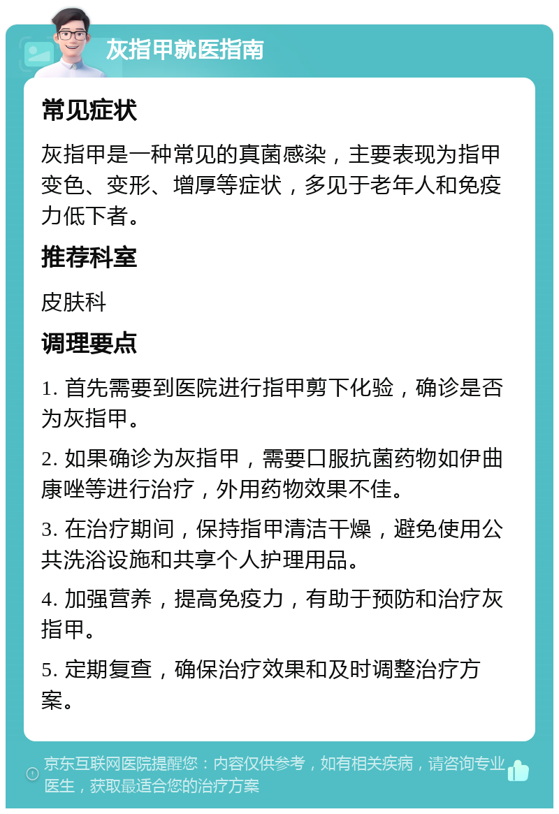 灰指甲就医指南 常见症状 灰指甲是一种常见的真菌感染，主要表现为指甲变色、变形、增厚等症状，多见于老年人和免疫力低下者。 推荐科室 皮肤科 调理要点 1. 首先需要到医院进行指甲剪下化验，确诊是否为灰指甲。 2. 如果确诊为灰指甲，需要口服抗菌药物如伊曲康唑等进行治疗，外用药物效果不佳。 3. 在治疗期间，保持指甲清洁干燥，避免使用公共洗浴设施和共享个人护理用品。 4. 加强营养，提高免疫力，有助于预防和治疗灰指甲。 5. 定期复查，确保治疗效果和及时调整治疗方案。