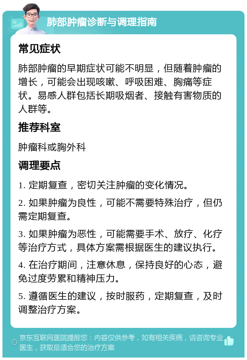 肺部肿瘤诊断与调理指南 常见症状 肺部肿瘤的早期症状可能不明显，但随着肿瘤的增长，可能会出现咳嗽、呼吸困难、胸痛等症状。易感人群包括长期吸烟者、接触有害物质的人群等。 推荐科室 肿瘤科或胸外科 调理要点 1. 定期复查，密切关注肿瘤的变化情况。 2. 如果肿瘤为良性，可能不需要特殊治疗，但仍需定期复查。 3. 如果肿瘤为恶性，可能需要手术、放疗、化疗等治疗方式，具体方案需根据医生的建议执行。 4. 在治疗期间，注意休息，保持良好的心态，避免过度劳累和精神压力。 5. 遵循医生的建议，按时服药，定期复查，及时调整治疗方案。