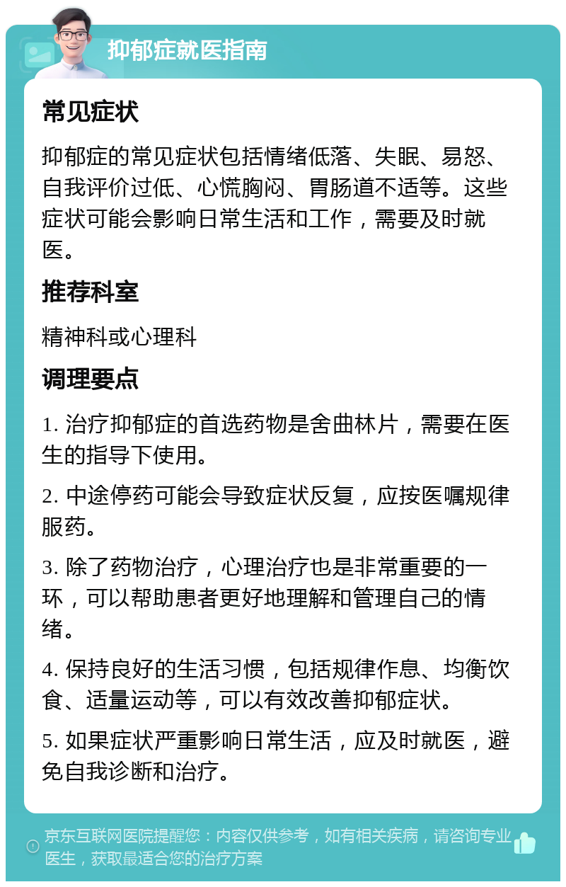 抑郁症就医指南 常见症状 抑郁症的常见症状包括情绪低落、失眠、易怒、自我评价过低、心慌胸闷、胃肠道不适等。这些症状可能会影响日常生活和工作，需要及时就医。 推荐科室 精神科或心理科 调理要点 1. 治疗抑郁症的首选药物是舍曲林片，需要在医生的指导下使用。 2. 中途停药可能会导致症状反复，应按医嘱规律服药。 3. 除了药物治疗，心理治疗也是非常重要的一环，可以帮助患者更好地理解和管理自己的情绪。 4. 保持良好的生活习惯，包括规律作息、均衡饮食、适量运动等，可以有效改善抑郁症状。 5. 如果症状严重影响日常生活，应及时就医，避免自我诊断和治疗。