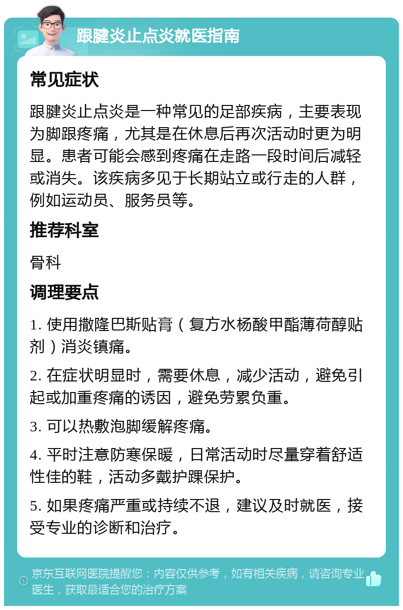 跟腱炎止点炎就医指南 常见症状 跟腱炎止点炎是一种常见的足部疾病，主要表现为脚跟疼痛，尤其是在休息后再次活动时更为明显。患者可能会感到疼痛在走路一段时间后减轻或消失。该疾病多见于长期站立或行走的人群，例如运动员、服务员等。 推荐科室 骨科 调理要点 1. 使用撒隆巴斯贴膏（复方水杨酸甲酯薄荷醇贴剂）消炎镇痛。 2. 在症状明显时，需要休息，减少活动，避免引起或加重疼痛的诱因，避免劳累负重。 3. 可以热敷泡脚缓解疼痛。 4. 平时注意防寒保暖，日常活动时尽量穿着舒适性佳的鞋，活动多戴护踝保护。 5. 如果疼痛严重或持续不退，建议及时就医，接受专业的诊断和治疗。