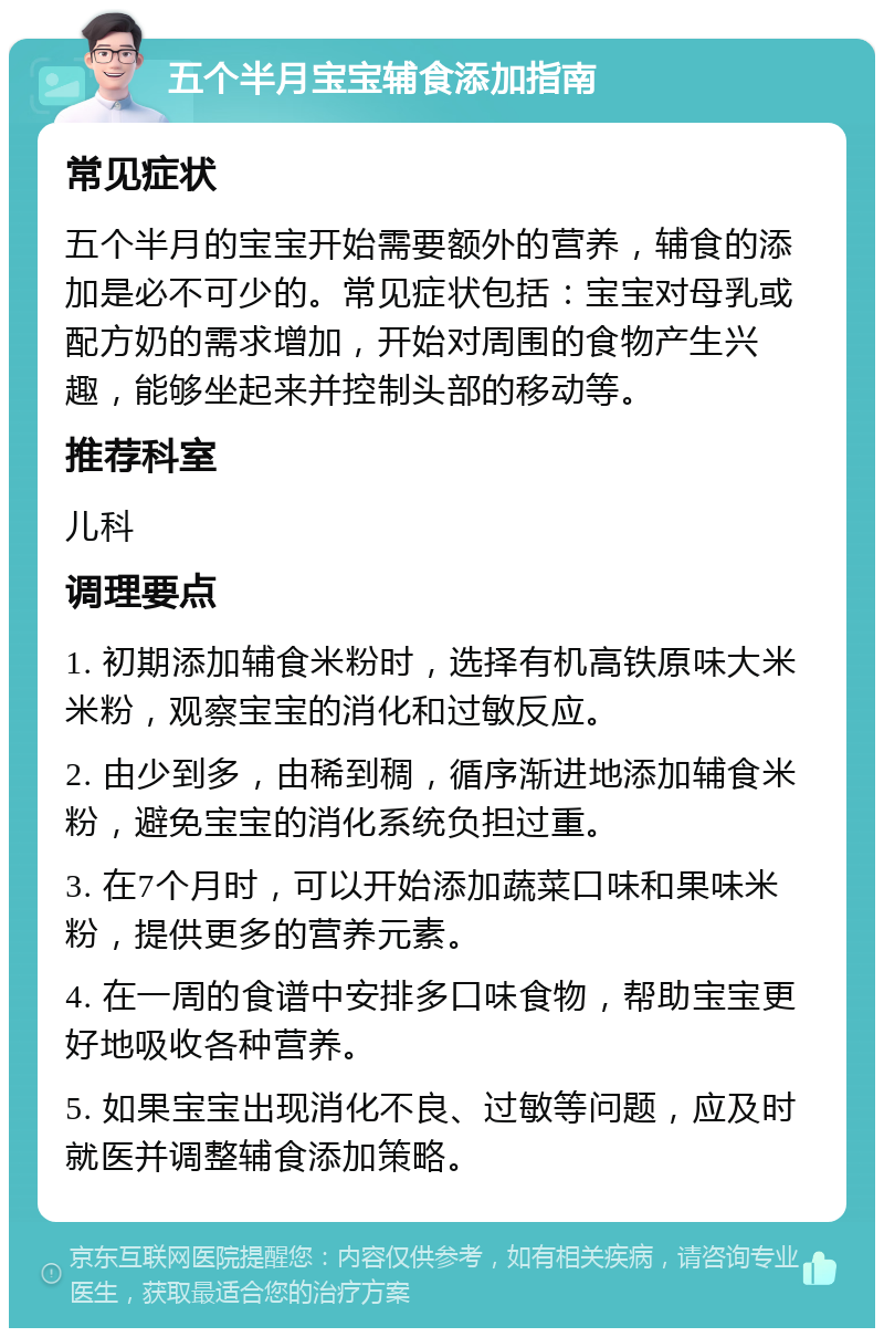 五个半月宝宝辅食添加指南 常见症状 五个半月的宝宝开始需要额外的营养，辅食的添加是必不可少的。常见症状包括：宝宝对母乳或配方奶的需求增加，开始对周围的食物产生兴趣，能够坐起来并控制头部的移动等。 推荐科室 儿科 调理要点 1. 初期添加辅食米粉时，选择有机高铁原味大米米粉，观察宝宝的消化和过敏反应。 2. 由少到多，由稀到稠，循序渐进地添加辅食米粉，避免宝宝的消化系统负担过重。 3. 在7个月时，可以开始添加蔬菜口味和果味米粉，提供更多的营养元素。 4. 在一周的食谱中安排多口味食物，帮助宝宝更好地吸收各种营养。 5. 如果宝宝出现消化不良、过敏等问题，应及时就医并调整辅食添加策略。