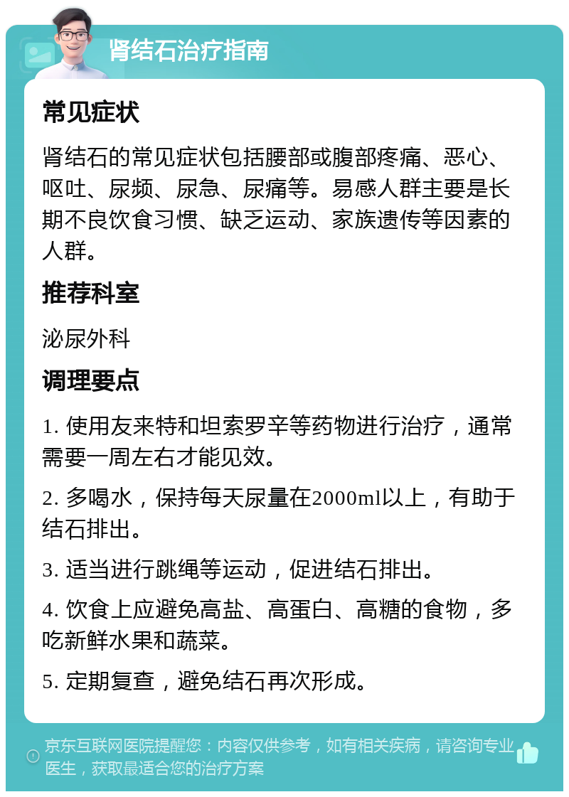 肾结石治疗指南 常见症状 肾结石的常见症状包括腰部或腹部疼痛、恶心、呕吐、尿频、尿急、尿痛等。易感人群主要是长期不良饮食习惯、缺乏运动、家族遗传等因素的人群。 推荐科室 泌尿外科 调理要点 1. 使用友来特和坦索罗辛等药物进行治疗，通常需要一周左右才能见效。 2. 多喝水，保持每天尿量在2000ml以上，有助于结石排出。 3. 适当进行跳绳等运动，促进结石排出。 4. 饮食上应避免高盐、高蛋白、高糖的食物，多吃新鲜水果和蔬菜。 5. 定期复查，避免结石再次形成。