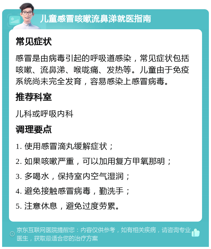 儿童感冒咳嗽流鼻涕就医指南 常见症状 感冒是由病毒引起的呼吸道感染，常见症状包括咳嗽、流鼻涕、喉咙痛、发热等。儿童由于免疫系统尚未完全发育，容易感染上感冒病毒。 推荐科室 儿科或呼吸内科 调理要点 1. 使用感冒滴丸缓解症状； 2. 如果咳嗽严重，可以加用复方甲氧那明； 3. 多喝水，保持室内空气湿润； 4. 避免接触感冒病毒，勤洗手； 5. 注意休息，避免过度劳累。