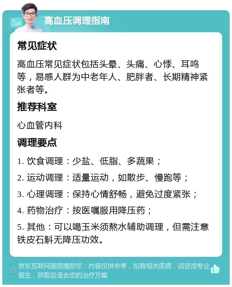 高血压调理指南 常见症状 高血压常见症状包括头晕、头痛、心悸、耳鸣等，易感人群为中老年人、肥胖者、长期精神紧张者等。 推荐科室 心血管内科 调理要点 1. 饮食调理：少盐、低脂、多蔬果； 2. 运动调理：适量运动，如散步、慢跑等； 3. 心理调理：保持心情舒畅，避免过度紧张； 4. 药物治疗：按医嘱服用降压药； 5. 其他：可以喝玉米须熬水辅助调理，但需注意铁皮石斛无降压功效。