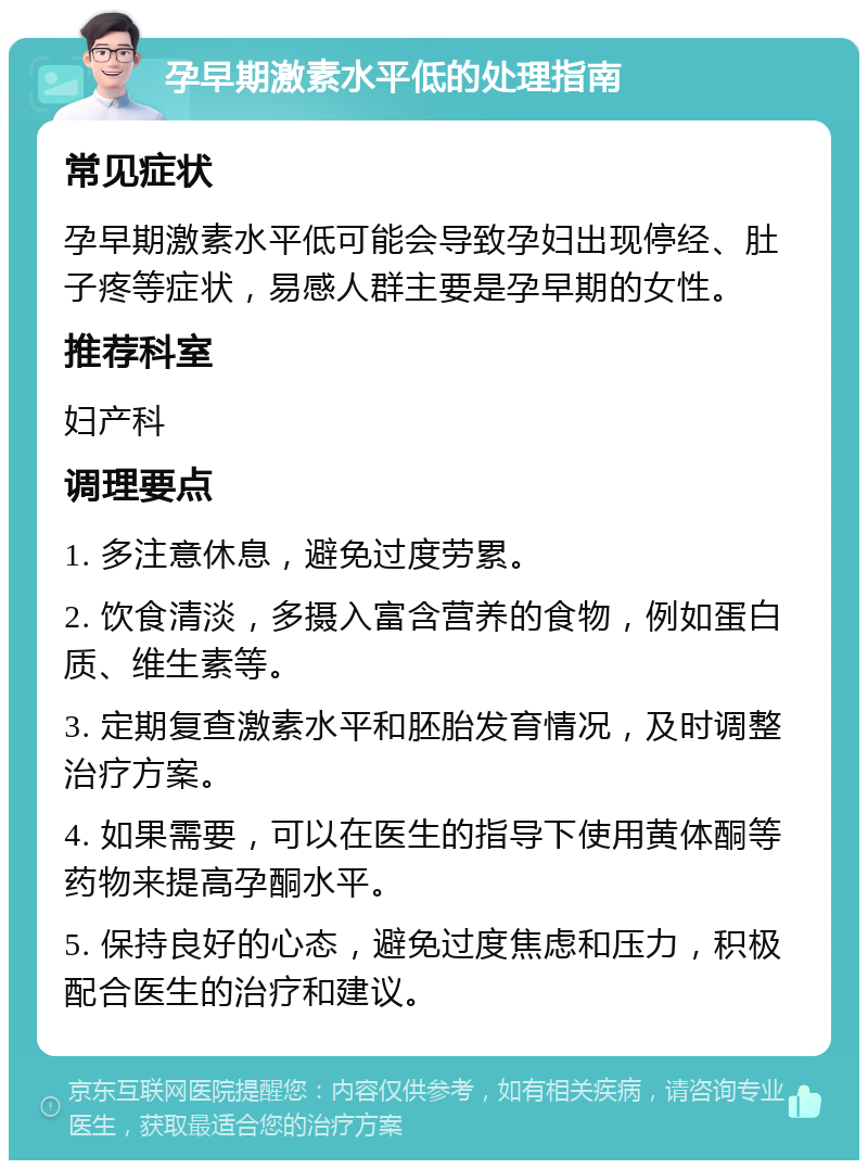 孕早期激素水平低的处理指南 常见症状 孕早期激素水平低可能会导致孕妇出现停经、肚子疼等症状，易感人群主要是孕早期的女性。 推荐科室 妇产科 调理要点 1. 多注意休息，避免过度劳累。 2. 饮食清淡，多摄入富含营养的食物，例如蛋白质、维生素等。 3. 定期复查激素水平和胚胎发育情况，及时调整治疗方案。 4. 如果需要，可以在医生的指导下使用黄体酮等药物来提高孕酮水平。 5. 保持良好的心态，避免过度焦虑和压力，积极配合医生的治疗和建议。