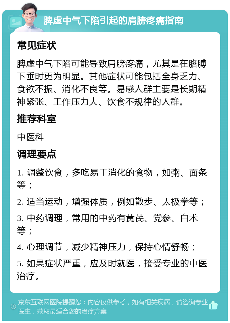 脾虚中气下陷引起的肩膀疼痛指南 常见症状 脾虚中气下陷可能导致肩膀疼痛，尤其是在胳膊下垂时更为明显。其他症状可能包括全身乏力、食欲不振、消化不良等。易感人群主要是长期精神紧张、工作压力大、饮食不规律的人群。 推荐科室 中医科 调理要点 1. 调整饮食，多吃易于消化的食物，如粥、面条等； 2. 适当运动，增强体质，例如散步、太极拳等； 3. 中药调理，常用的中药有黄芪、党参、白术等； 4. 心理调节，减少精神压力，保持心情舒畅； 5. 如果症状严重，应及时就医，接受专业的中医治疗。