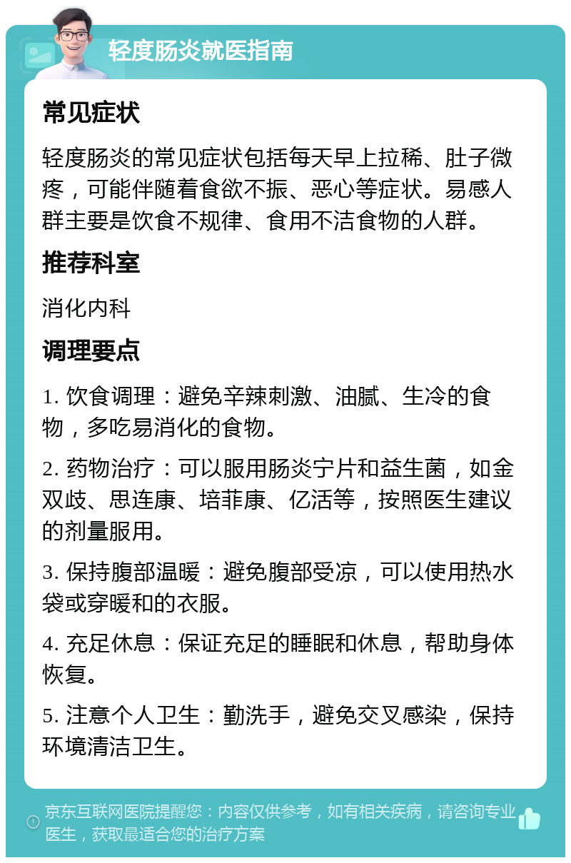 轻度肠炎就医指南 常见症状 轻度肠炎的常见症状包括每天早上拉稀、肚子微疼，可能伴随着食欲不振、恶心等症状。易感人群主要是饮食不规律、食用不洁食物的人群。 推荐科室 消化内科 调理要点 1. 饮食调理：避免辛辣刺激、油腻、生冷的食物，多吃易消化的食物。 2. 药物治疗：可以服用肠炎宁片和益生菌，如金双歧、思连康、培菲康、亿活等，按照医生建议的剂量服用。 3. 保持腹部温暖：避免腹部受凉，可以使用热水袋或穿暖和的衣服。 4. 充足休息：保证充足的睡眠和休息，帮助身体恢复。 5. 注意个人卫生：勤洗手，避免交叉感染，保持环境清洁卫生。