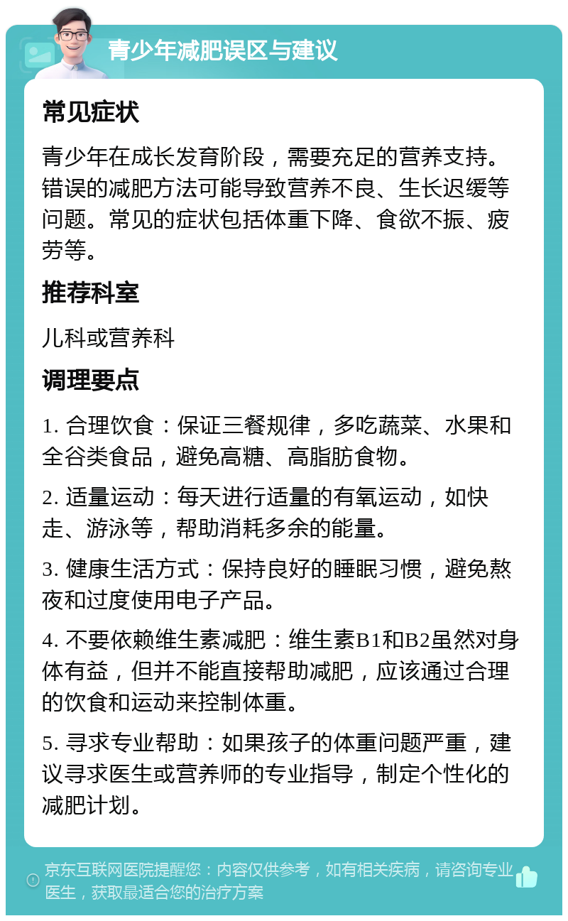 青少年减肥误区与建议 常见症状 青少年在成长发育阶段，需要充足的营养支持。错误的减肥方法可能导致营养不良、生长迟缓等问题。常见的症状包括体重下降、食欲不振、疲劳等。 推荐科室 儿科或营养科 调理要点 1. 合理饮食：保证三餐规律，多吃蔬菜、水果和全谷类食品，避免高糖、高脂肪食物。 2. 适量运动：每天进行适量的有氧运动，如快走、游泳等，帮助消耗多余的能量。 3. 健康生活方式：保持良好的睡眠习惯，避免熬夜和过度使用电子产品。 4. 不要依赖维生素减肥：维生素B1和B2虽然对身体有益，但并不能直接帮助减肥，应该通过合理的饮食和运动来控制体重。 5. 寻求专业帮助：如果孩子的体重问题严重，建议寻求医生或营养师的专业指导，制定个性化的减肥计划。