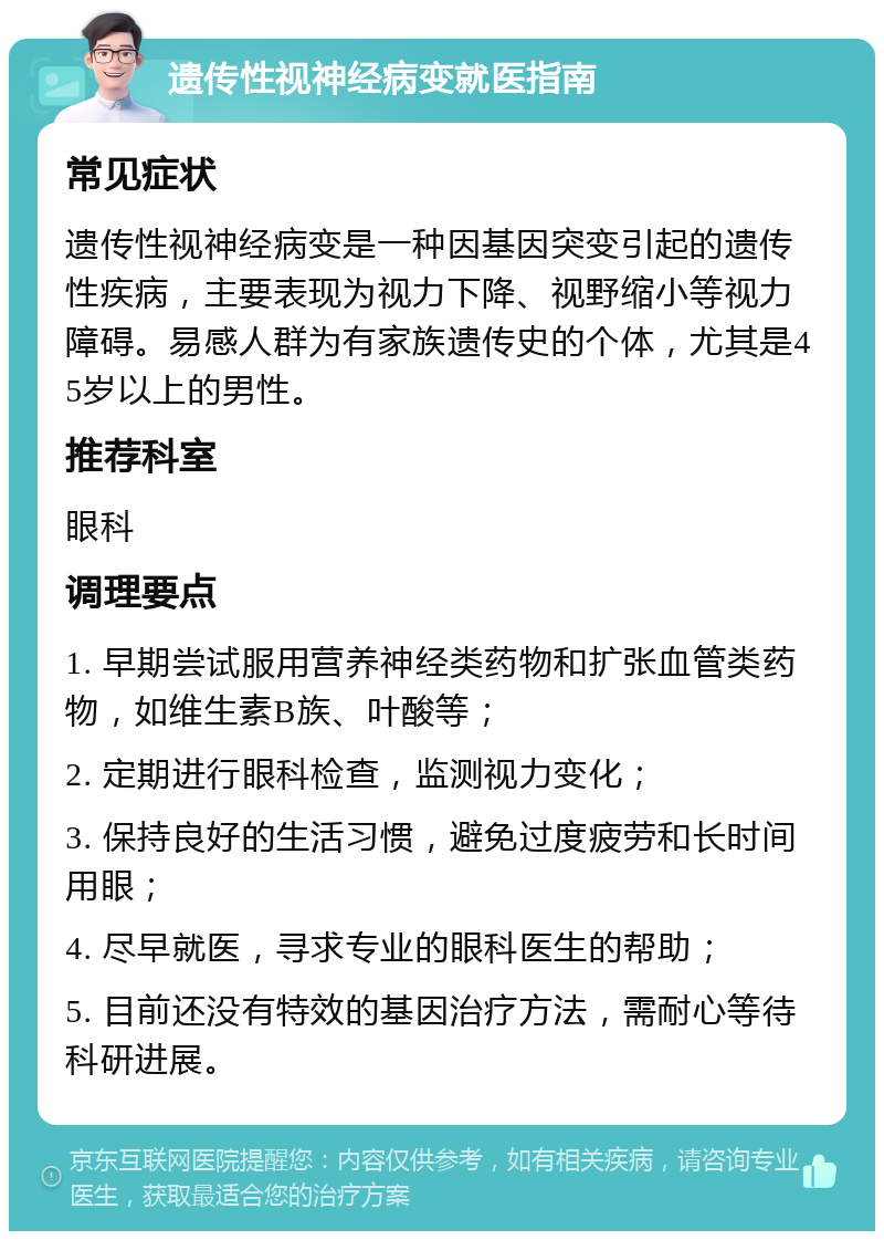 遗传性视神经病变就医指南 常见症状 遗传性视神经病变是一种因基因突变引起的遗传性疾病，主要表现为视力下降、视野缩小等视力障碍。易感人群为有家族遗传史的个体，尤其是45岁以上的男性。 推荐科室 眼科 调理要点 1. 早期尝试服用营养神经类药物和扩张血管类药物，如维生素B族、叶酸等； 2. 定期进行眼科检查，监测视力变化； 3. 保持良好的生活习惯，避免过度疲劳和长时间用眼； 4. 尽早就医，寻求专业的眼科医生的帮助； 5. 目前还没有特效的基因治疗方法，需耐心等待科研进展。