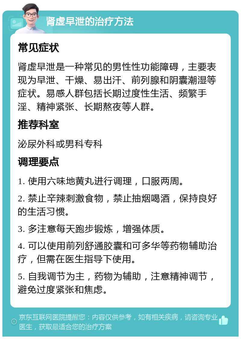 肾虚早泄的治疗方法 常见症状 肾虚早泄是一种常见的男性性功能障碍，主要表现为早泄、干燥、易出汗、前列腺和阴囊潮湿等症状。易感人群包括长期过度性生活、频繁手淫、精神紧张、长期熬夜等人群。 推荐科室 泌尿外科或男科专科 调理要点 1. 使用六味地黄丸进行调理，口服两周。 2. 禁止辛辣刺激食物，禁止抽烟喝酒，保持良好的生活习惯。 3. 多注意每天跑步锻炼，增强体质。 4. 可以使用前列舒通胶囊和可多华等药物辅助治疗，但需在医生指导下使用。 5. 自我调节为主，药物为辅助，注意精神调节，避免过度紧张和焦虑。