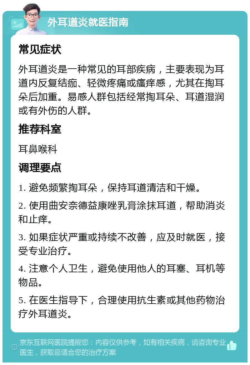 外耳道炎就医指南 常见症状 外耳道炎是一种常见的耳部疾病，主要表现为耳道内反复结痂、轻微疼痛或瘙痒感，尤其在掏耳朵后加重。易感人群包括经常掏耳朵、耳道湿润或有外伤的人群。 推荐科室 耳鼻喉科 调理要点 1. 避免频繁掏耳朵，保持耳道清洁和干燥。 2. 使用曲安奈德益康唑乳膏涂抹耳道，帮助消炎和止痒。 3. 如果症状严重或持续不改善，应及时就医，接受专业治疗。 4. 注意个人卫生，避免使用他人的耳塞、耳机等物品。 5. 在医生指导下，合理使用抗生素或其他药物治疗外耳道炎。