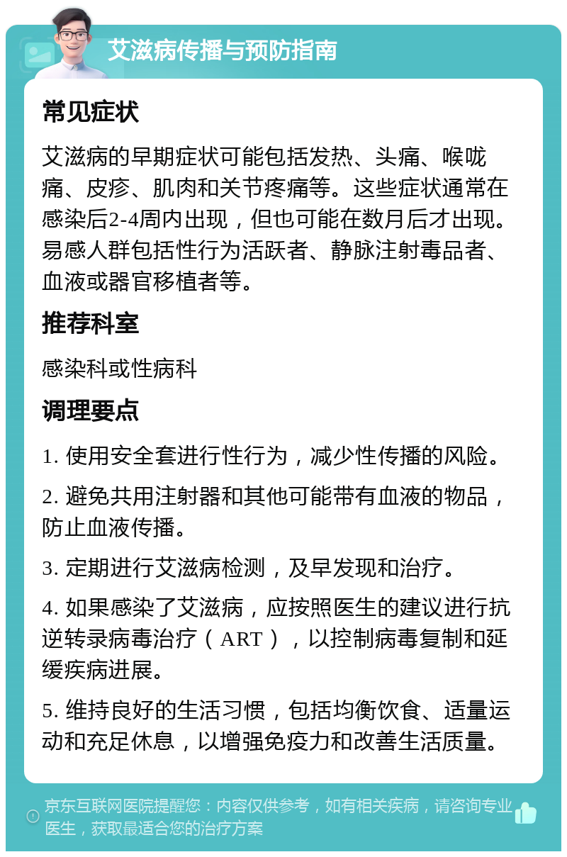 艾滋病传播与预防指南 常见症状 艾滋病的早期症状可能包括发热、头痛、喉咙痛、皮疹、肌肉和关节疼痛等。这些症状通常在感染后2-4周内出现，但也可能在数月后才出现。易感人群包括性行为活跃者、静脉注射毒品者、血液或器官移植者等。 推荐科室 感染科或性病科 调理要点 1. 使用安全套进行性行为，减少性传播的风险。 2. 避免共用注射器和其他可能带有血液的物品，防止血液传播。 3. 定期进行艾滋病检测，及早发现和治疗。 4. 如果感染了艾滋病，应按照医生的建议进行抗逆转录病毒治疗（ART），以控制病毒复制和延缓疾病进展。 5. 维持良好的生活习惯，包括均衡饮食、适量运动和充足休息，以增强免疫力和改善生活质量。