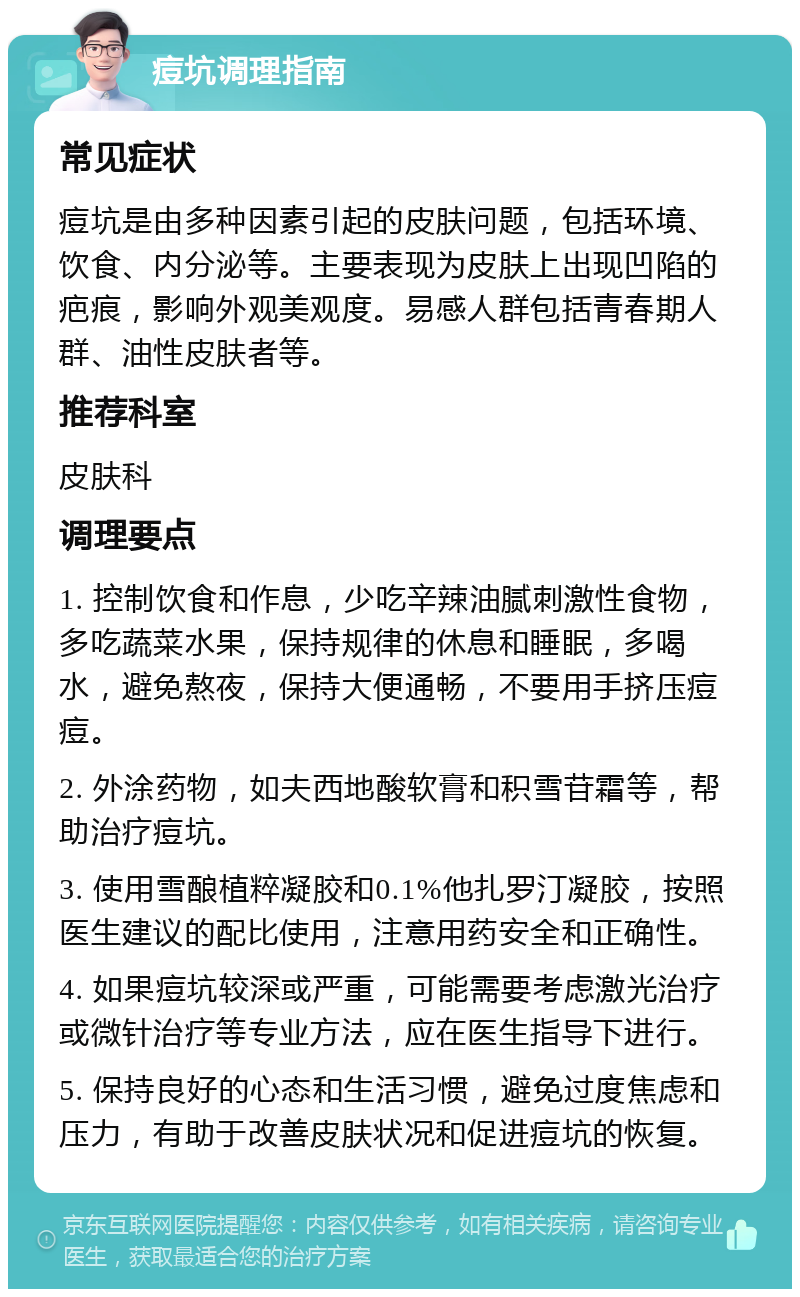 痘坑调理指南 常见症状 痘坑是由多种因素引起的皮肤问题，包括环境、饮食、内分泌等。主要表现为皮肤上出现凹陷的疤痕，影响外观美观度。易感人群包括青春期人群、油性皮肤者等。 推荐科室 皮肤科 调理要点 1. 控制饮食和作息，少吃辛辣油腻刺激性食物，多吃蔬菜水果，保持规律的休息和睡眠，多喝水，避免熬夜，保持大便通畅，不要用手挤压痘痘。 2. 外涂药物，如夫西地酸软膏和积雪苷霜等，帮助治疗痘坑。 3. 使用雪酿植粹凝胶和0.1%他扎罗汀凝胶，按照医生建议的配比使用，注意用药安全和正确性。 4. 如果痘坑较深或严重，可能需要考虑激光治疗或微针治疗等专业方法，应在医生指导下进行。 5. 保持良好的心态和生活习惯，避免过度焦虑和压力，有助于改善皮肤状况和促进痘坑的恢复。