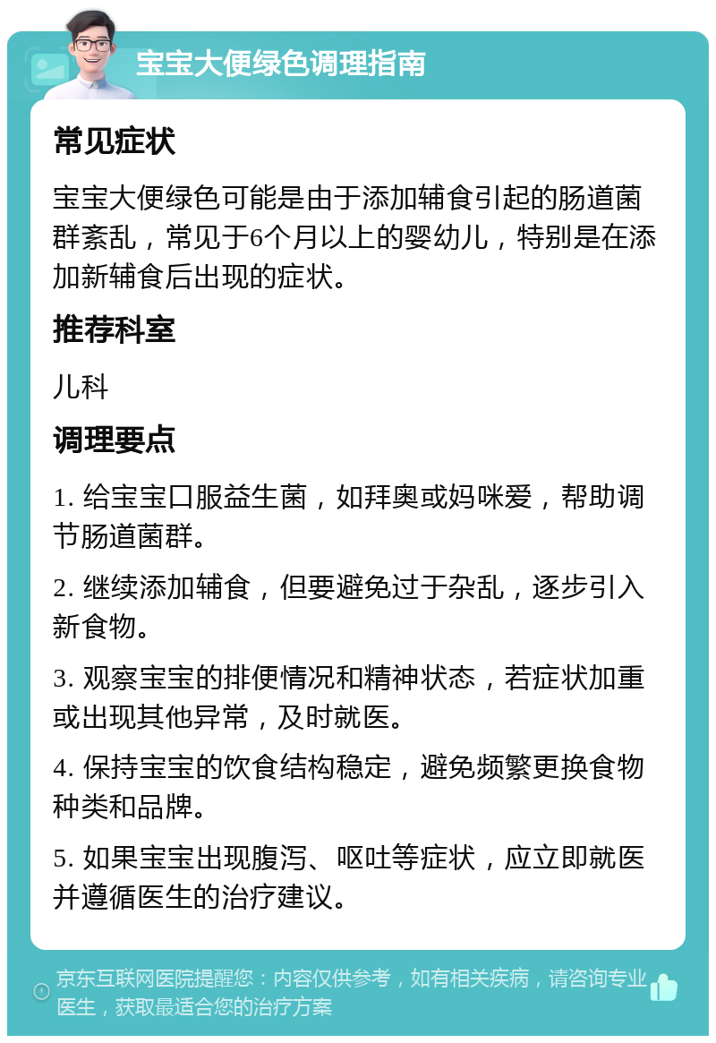 宝宝大便绿色调理指南 常见症状 宝宝大便绿色可能是由于添加辅食引起的肠道菌群紊乱，常见于6个月以上的婴幼儿，特别是在添加新辅食后出现的症状。 推荐科室 儿科 调理要点 1. 给宝宝口服益生菌，如拜奥或妈咪爱，帮助调节肠道菌群。 2. 继续添加辅食，但要避免过于杂乱，逐步引入新食物。 3. 观察宝宝的排便情况和精神状态，若症状加重或出现其他异常，及时就医。 4. 保持宝宝的饮食结构稳定，避免频繁更换食物种类和品牌。 5. 如果宝宝出现腹泻、呕吐等症状，应立即就医并遵循医生的治疗建议。