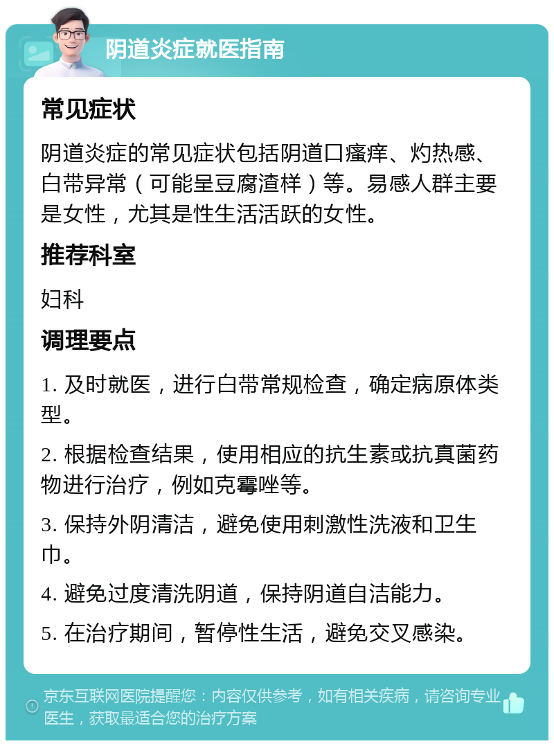 阴道炎症就医指南 常见症状 阴道炎症的常见症状包括阴道口瘙痒、灼热感、白带异常（可能呈豆腐渣样）等。易感人群主要是女性，尤其是性生活活跃的女性。 推荐科室 妇科 调理要点 1. 及时就医，进行白带常规检查，确定病原体类型。 2. 根据检查结果，使用相应的抗生素或抗真菌药物进行治疗，例如克霉唑等。 3. 保持外阴清洁，避免使用刺激性洗液和卫生巾。 4. 避免过度清洗阴道，保持阴道自洁能力。 5. 在治疗期间，暂停性生活，避免交叉感染。