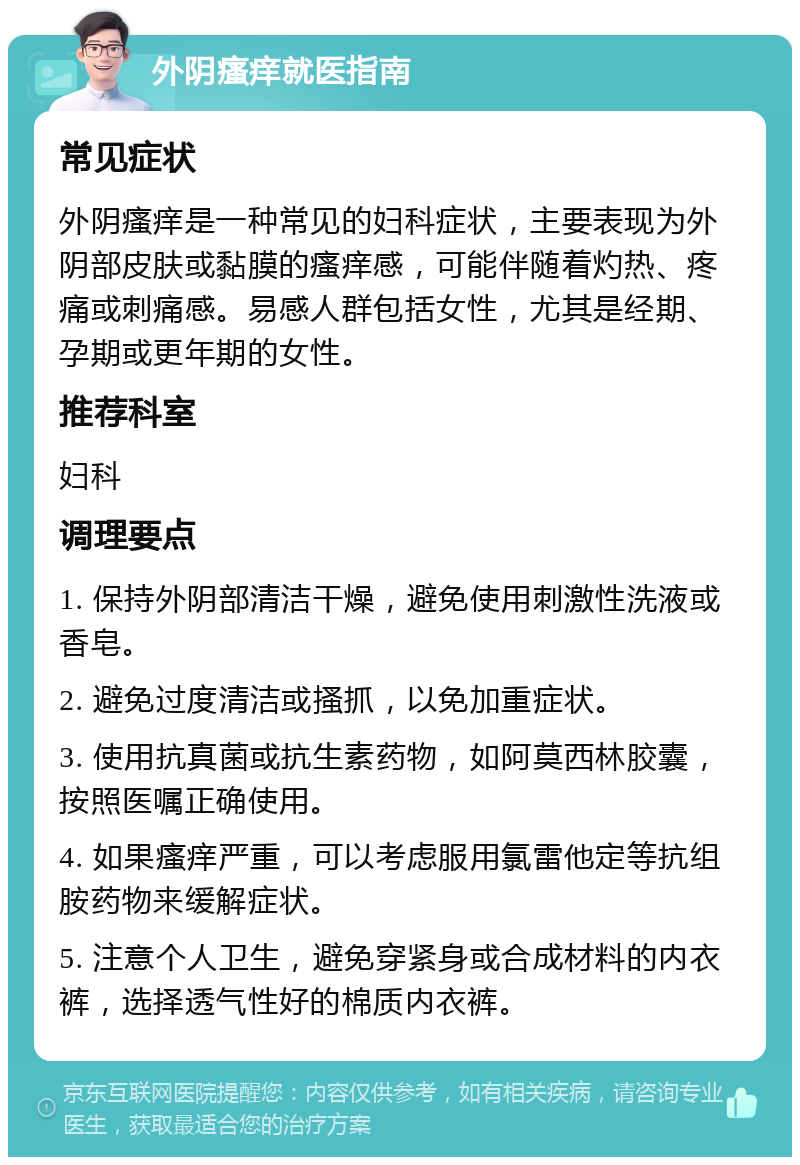 外阴瘙痒就医指南 常见症状 外阴瘙痒是一种常见的妇科症状，主要表现为外阴部皮肤或黏膜的瘙痒感，可能伴随着灼热、疼痛或刺痛感。易感人群包括女性，尤其是经期、孕期或更年期的女性。 推荐科室 妇科 调理要点 1. 保持外阴部清洁干燥，避免使用刺激性洗液或香皂。 2. 避免过度清洁或搔抓，以免加重症状。 3. 使用抗真菌或抗生素药物，如阿莫西林胶囊，按照医嘱正确使用。 4. 如果瘙痒严重，可以考虑服用氯雷他定等抗组胺药物来缓解症状。 5. 注意个人卫生，避免穿紧身或合成材料的内衣裤，选择透气性好的棉质内衣裤。