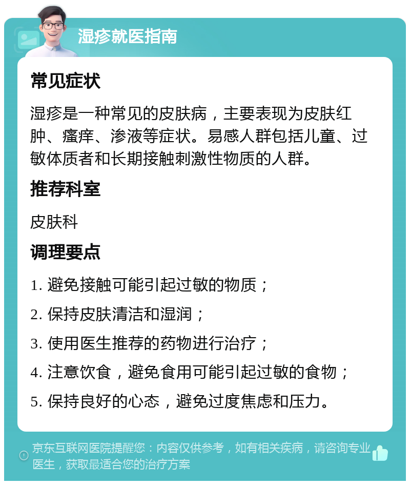 湿疹就医指南 常见症状 湿疹是一种常见的皮肤病，主要表现为皮肤红肿、瘙痒、渗液等症状。易感人群包括儿童、过敏体质者和长期接触刺激性物质的人群。 推荐科室 皮肤科 调理要点 1. 避免接触可能引起过敏的物质； 2. 保持皮肤清洁和湿润； 3. 使用医生推荐的药物进行治疗； 4. 注意饮食，避免食用可能引起过敏的食物； 5. 保持良好的心态，避免过度焦虑和压力。