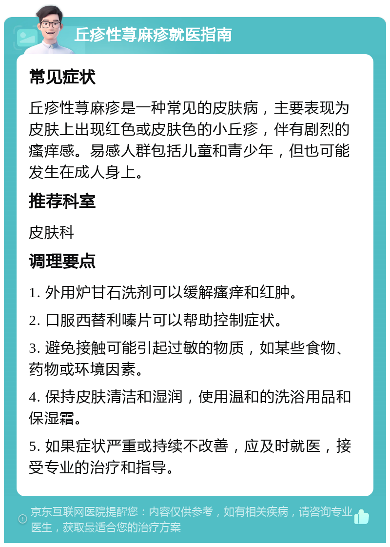 丘疹性荨麻疹就医指南 常见症状 丘疹性荨麻疹是一种常见的皮肤病，主要表现为皮肤上出现红色或皮肤色的小丘疹，伴有剧烈的瘙痒感。易感人群包括儿童和青少年，但也可能发生在成人身上。 推荐科室 皮肤科 调理要点 1. 外用炉甘石洗剂可以缓解瘙痒和红肿。 2. 口服西替利嗪片可以帮助控制症状。 3. 避免接触可能引起过敏的物质，如某些食物、药物或环境因素。 4. 保持皮肤清洁和湿润，使用温和的洗浴用品和保湿霜。 5. 如果症状严重或持续不改善，应及时就医，接受专业的治疗和指导。