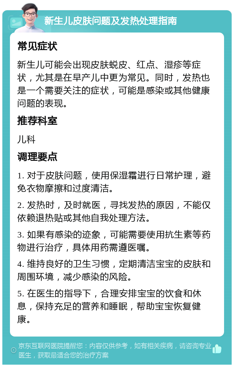 新生儿皮肤问题及发热处理指南 常见症状 新生儿可能会出现皮肤蜕皮、红点、湿疹等症状，尤其是在早产儿中更为常见。同时，发热也是一个需要关注的症状，可能是感染或其他健康问题的表现。 推荐科室 儿科 调理要点 1. 对于皮肤问题，使用保湿霜进行日常护理，避免衣物摩擦和过度清洁。 2. 发热时，及时就医，寻找发热的原因，不能仅依赖退热贴或其他自我处理方法。 3. 如果有感染的迹象，可能需要使用抗生素等药物进行治疗，具体用药需遵医嘱。 4. 维持良好的卫生习惯，定期清洁宝宝的皮肤和周围环境，减少感染的风险。 5. 在医生的指导下，合理安排宝宝的饮食和休息，保持充足的营养和睡眠，帮助宝宝恢复健康。