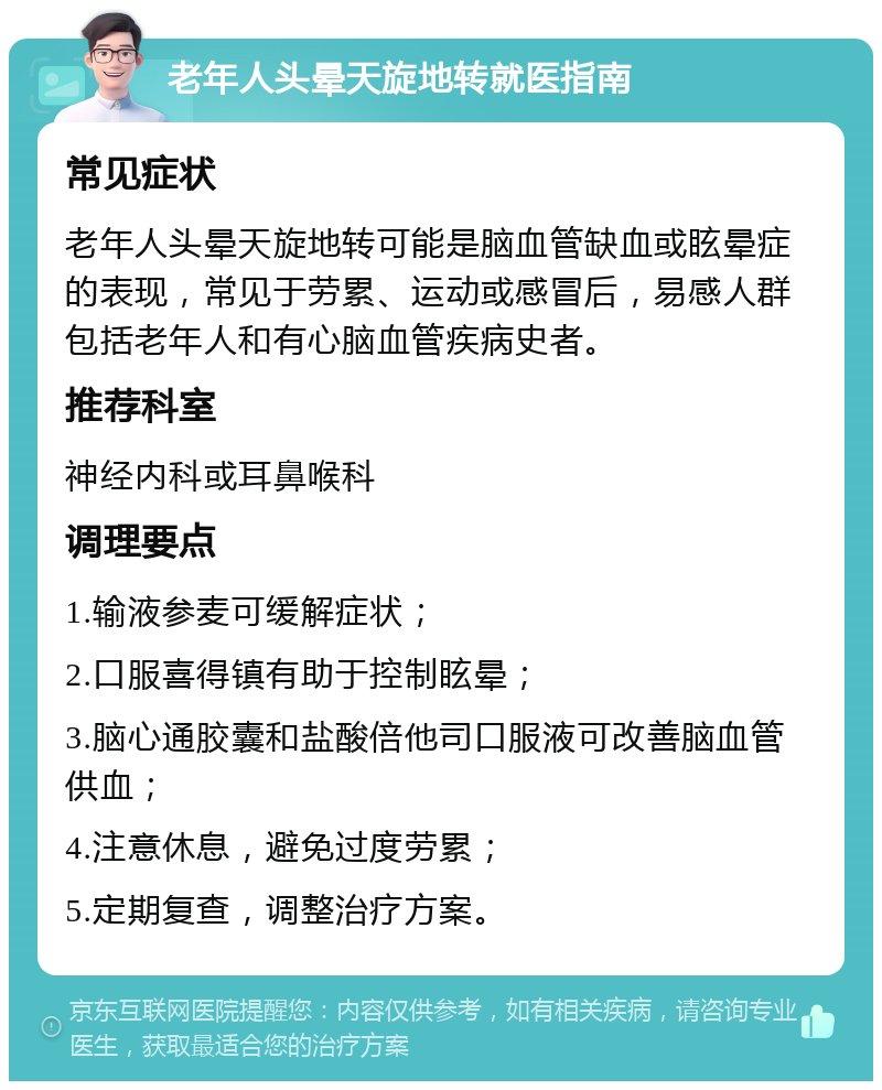 老年人头晕天旋地转就医指南 常见症状 老年人头晕天旋地转可能是脑血管缺血或眩晕症的表现，常见于劳累、运动或感冒后，易感人群包括老年人和有心脑血管疾病史者。 推荐科室 神经内科或耳鼻喉科 调理要点 1.输液参麦可缓解症状； 2.口服喜得镇有助于控制眩晕； 3.脑心通胶囊和盐酸倍他司口服液可改善脑血管供血； 4.注意休息，避免过度劳累； 5.定期复查，调整治疗方案。