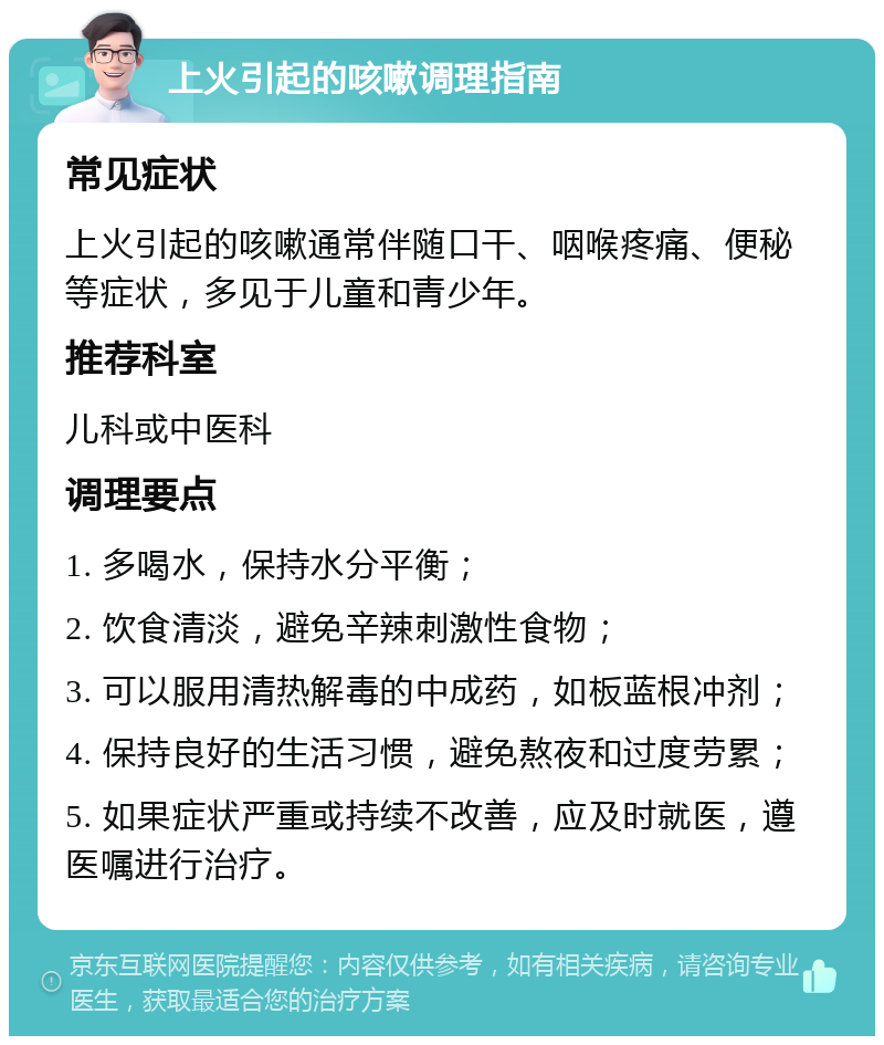 上火引起的咳嗽调理指南 常见症状 上火引起的咳嗽通常伴随口干、咽喉疼痛、便秘等症状，多见于儿童和青少年。 推荐科室 儿科或中医科 调理要点 1. 多喝水，保持水分平衡； 2. 饮食清淡，避免辛辣刺激性食物； 3. 可以服用清热解毒的中成药，如板蓝根冲剂； 4. 保持良好的生活习惯，避免熬夜和过度劳累； 5. 如果症状严重或持续不改善，应及时就医，遵医嘱进行治疗。