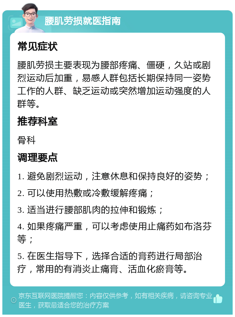 腰肌劳损就医指南 常见症状 腰肌劳损主要表现为腰部疼痛、僵硬，久站或剧烈运动后加重，易感人群包括长期保持同一姿势工作的人群、缺乏运动或突然增加运动强度的人群等。 推荐科室 骨科 调理要点 1. 避免剧烈运动，注意休息和保持良好的姿势； 2. 可以使用热敷或冷敷缓解疼痛； 3. 适当进行腰部肌肉的拉伸和锻炼； 4. 如果疼痛严重，可以考虑使用止痛药如布洛芬等； 5. 在医生指导下，选择合适的膏药进行局部治疗，常用的有消炎止痛膏、活血化瘀膏等。