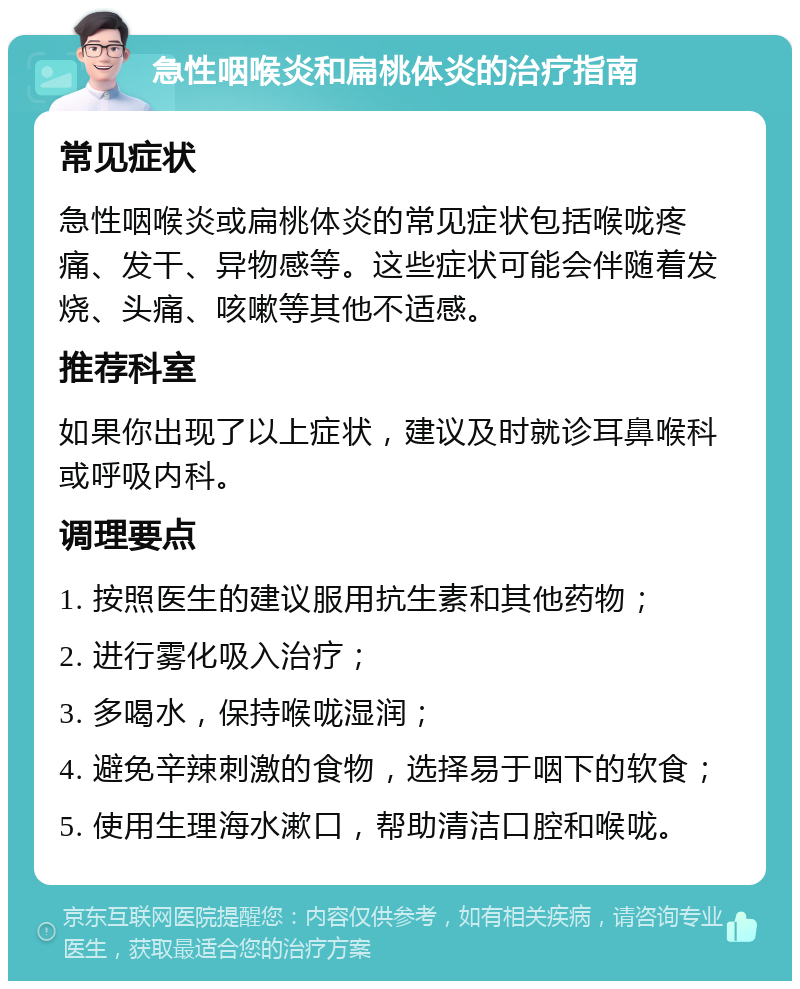 急性咽喉炎和扁桃体炎的治疗指南 常见症状 急性咽喉炎或扁桃体炎的常见症状包括喉咙疼痛、发干、异物感等。这些症状可能会伴随着发烧、头痛、咳嗽等其他不适感。 推荐科室 如果你出现了以上症状，建议及时就诊耳鼻喉科或呼吸内科。 调理要点 1. 按照医生的建议服用抗生素和其他药物； 2. 进行雾化吸入治疗； 3. 多喝水，保持喉咙湿润； 4. 避免辛辣刺激的食物，选择易于咽下的软食； 5. 使用生理海水漱口，帮助清洁口腔和喉咙。