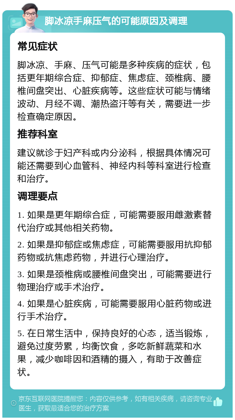 脚冰凉手麻压气的可能原因及调理 常见症状 脚冰凉、手麻、压气可能是多种疾病的症状，包括更年期综合症、抑郁症、焦虑症、颈椎病、腰椎间盘突出、心脏疾病等。这些症状可能与情绪波动、月经不调、潮热盗汗等有关，需要进一步检查确定原因。 推荐科室 建议就诊于妇产科或内分泌科，根据具体情况可能还需要到心血管科、神经内科等科室进行检查和治疗。 调理要点 1. 如果是更年期综合症，可能需要服用雌激素替代治疗或其他相关药物。 2. 如果是抑郁症或焦虑症，可能需要服用抗抑郁药物或抗焦虑药物，并进行心理治疗。 3. 如果是颈椎病或腰椎间盘突出，可能需要进行物理治疗或手术治疗。 4. 如果是心脏疾病，可能需要服用心脏药物或进行手术治疗。 5. 在日常生活中，保持良好的心态，适当锻炼，避免过度劳累，均衡饮食，多吃新鲜蔬菜和水果，减少咖啡因和酒精的摄入，有助于改善症状。