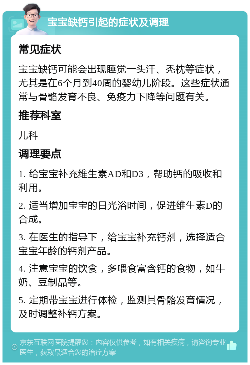 宝宝缺钙引起的症状及调理 常见症状 宝宝缺钙可能会出现睡觉一头汗、秃枕等症状，尤其是在6个月到40周的婴幼儿阶段。这些症状通常与骨骼发育不良、免疫力下降等问题有关。 推荐科室 儿科 调理要点 1. 给宝宝补充维生素AD和D3，帮助钙的吸收和利用。 2. 适当增加宝宝的日光浴时间，促进维生素D的合成。 3. 在医生的指导下，给宝宝补充钙剂，选择适合宝宝年龄的钙剂产品。 4. 注意宝宝的饮食，多喂食富含钙的食物，如牛奶、豆制品等。 5. 定期带宝宝进行体检，监测其骨骼发育情况，及时调整补钙方案。