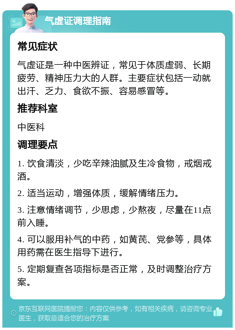 气虚证调理指南 常见症状 气虚证是一种中医辨证，常见于体质虚弱、长期疲劳、精神压力大的人群。主要症状包括一动就出汗、乏力、食欲不振、容易感冒等。 推荐科室 中医科 调理要点 1. 饮食清淡，少吃辛辣油腻及生冷食物，戒烟戒酒。 2. 适当运动，增强体质，缓解情绪压力。 3. 注意情绪调节，少思虑，少熬夜，尽量在11点前入睡。 4. 可以服用补气的中药，如黄芪、党参等，具体用药需在医生指导下进行。 5. 定期复查各项指标是否正常，及时调整治疗方案。