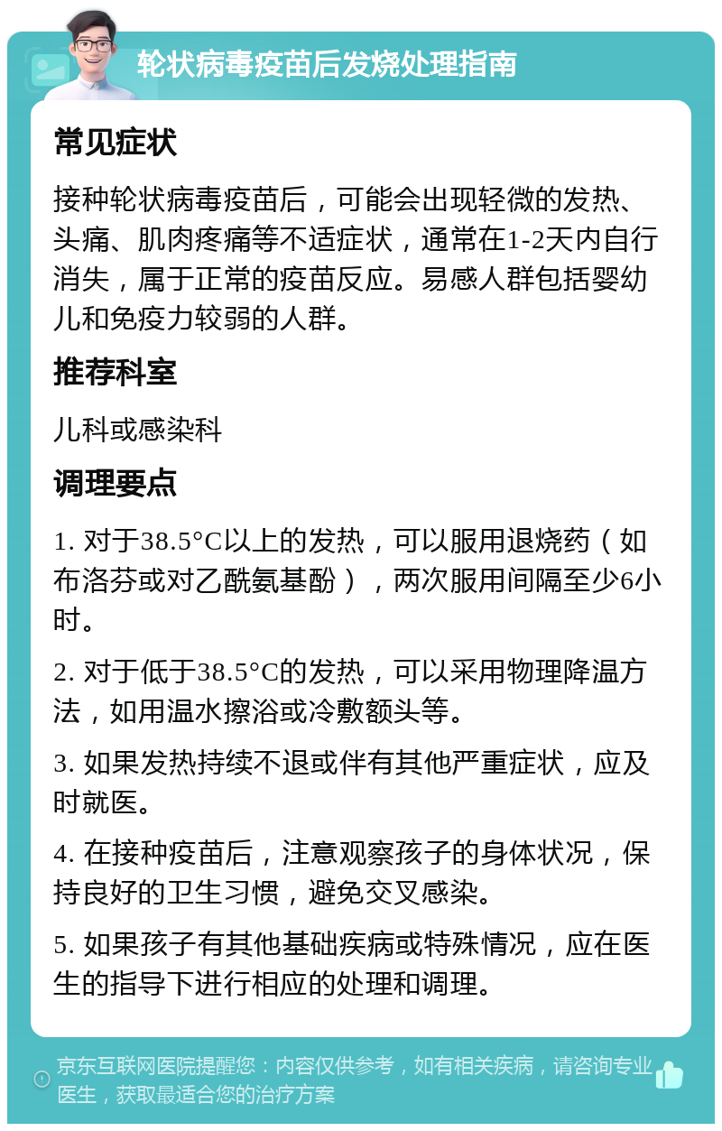 轮状病毒疫苗后发烧处理指南 常见症状 接种轮状病毒疫苗后，可能会出现轻微的发热、头痛、肌肉疼痛等不适症状，通常在1-2天内自行消失，属于正常的疫苗反应。易感人群包括婴幼儿和免疫力较弱的人群。 推荐科室 儿科或感染科 调理要点 1. 对于38.5°C以上的发热，可以服用退烧药（如布洛芬或对乙酰氨基酚），两次服用间隔至少6小时。 2. 对于低于38.5°C的发热，可以采用物理降温方法，如用温水擦浴或冷敷额头等。 3. 如果发热持续不退或伴有其他严重症状，应及时就医。 4. 在接种疫苗后，注意观察孩子的身体状况，保持良好的卫生习惯，避免交叉感染。 5. 如果孩子有其他基础疾病或特殊情况，应在医生的指导下进行相应的处理和调理。