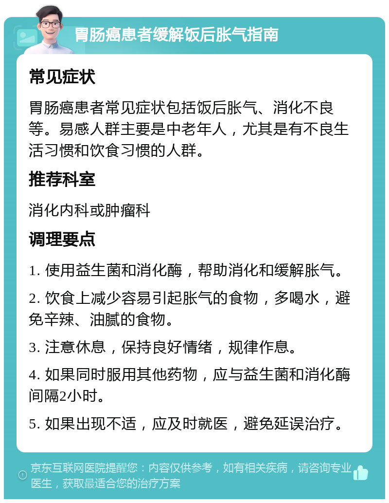 胃肠癌患者缓解饭后胀气指南 常见症状 胃肠癌患者常见症状包括饭后胀气、消化不良等。易感人群主要是中老年人，尤其是有不良生活习惯和饮食习惯的人群。 推荐科室 消化内科或肿瘤科 调理要点 1. 使用益生菌和消化酶，帮助消化和缓解胀气。 2. 饮食上减少容易引起胀气的食物，多喝水，避免辛辣、油腻的食物。 3. 注意休息，保持良好情绪，规律作息。 4. 如果同时服用其他药物，应与益生菌和消化酶间隔2小时。 5. 如果出现不适，应及时就医，避免延误治疗。