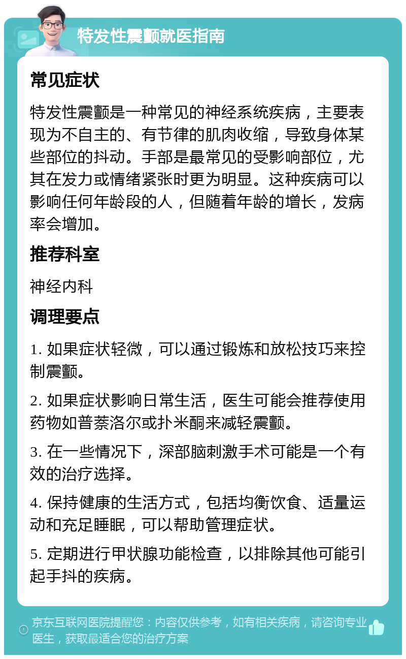 特发性震颤就医指南 常见症状 特发性震颤是一种常见的神经系统疾病，主要表现为不自主的、有节律的肌肉收缩，导致身体某些部位的抖动。手部是最常见的受影响部位，尤其在发力或情绪紧张时更为明显。这种疾病可以影响任何年龄段的人，但随着年龄的增长，发病率会增加。 推荐科室 神经内科 调理要点 1. 如果症状轻微，可以通过锻炼和放松技巧来控制震颤。 2. 如果症状影响日常生活，医生可能会推荐使用药物如普萘洛尔或扑米酮来减轻震颤。 3. 在一些情况下，深部脑刺激手术可能是一个有效的治疗选择。 4. 保持健康的生活方式，包括均衡饮食、适量运动和充足睡眠，可以帮助管理症状。 5. 定期进行甲状腺功能检查，以排除其他可能引起手抖的疾病。