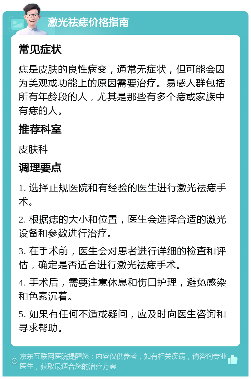 激光祛痣价格指南 常见症状 痣是皮肤的良性病变，通常无症状，但可能会因为美观或功能上的原因需要治疗。易感人群包括所有年龄段的人，尤其是那些有多个痣或家族中有痣的人。 推荐科室 皮肤科 调理要点 1. 选择正规医院和有经验的医生进行激光祛痣手术。 2. 根据痣的大小和位置，医生会选择合适的激光设备和参数进行治疗。 3. 在手术前，医生会对患者进行详细的检查和评估，确定是否适合进行激光祛痣手术。 4. 手术后，需要注意休息和伤口护理，避免感染和色素沉着。 5. 如果有任何不适或疑问，应及时向医生咨询和寻求帮助。