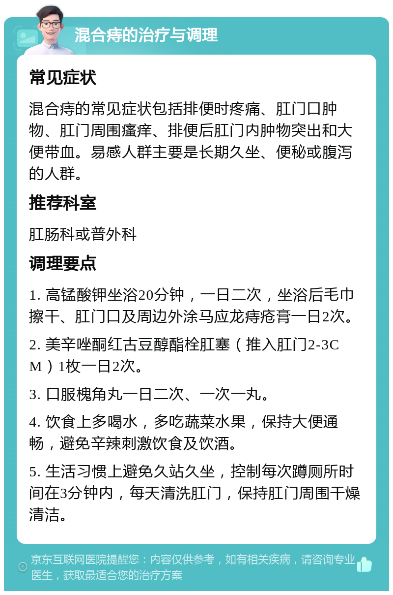 混合痔的治疗与调理 常见症状 混合痔的常见症状包括排便时疼痛、肛门口肿物、肛门周围瘙痒、排便后肛门内肿物突出和大便带血。易感人群主要是长期久坐、便秘或腹泻的人群。 推荐科室 肛肠科或普外科 调理要点 1. 高锰酸钾坐浴20分钟，一日二次，坐浴后毛巾擦干、肛门口及周边外涂马应龙痔疮膏一日2次。 2. 美辛唑酮红古豆醇酯栓肛塞（推入肛门2-3CM）1枚一日2次。 3. 口服槐角丸一日二次、一次一丸。 4. 饮食上多喝水，多吃蔬菜水果，保持大便通畅，避免辛辣刺激饮食及饮酒。 5. 生活习惯上避免久站久坐，控制每次蹲厕所时间在3分钟内，每天清洗肛门，保持肛门周围干燥清洁。