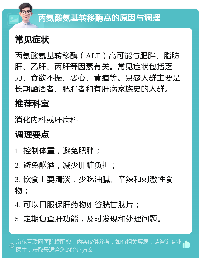 丙氨酸氨基转移酶高的原因与调理 常见症状 丙氨酸氨基转移酶（ALT）高可能与肥胖、脂肪肝、乙肝、丙肝等因素有关。常见症状包括乏力、食欲不振、恶心、黄疸等。易感人群主要是长期酗酒者、肥胖者和有肝病家族史的人群。 推荐科室 消化内科或肝病科 调理要点 1. 控制体重，避免肥胖； 2. 避免酗酒，减少肝脏负担； 3. 饮食上要清淡，少吃油腻、辛辣和刺激性食物； 4. 可以口服保肝药物如谷胱甘肽片； 5. 定期复查肝功能，及时发现和处理问题。