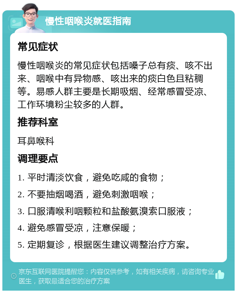 慢性咽喉炎就医指南 常见症状 慢性咽喉炎的常见症状包括嗓子总有痰、咳不出来、咽喉中有异物感、咳出来的痰白色且粘稠等。易感人群主要是长期吸烟、经常感冒受凉、工作环境粉尘较多的人群。 推荐科室 耳鼻喉科 调理要点 1. 平时清淡饮食，避免吃咸的食物； 2. 不要抽烟喝酒，避免刺激咽喉； 3. 口服清喉利咽颗粒和盐酸氨溴索口服液； 4. 避免感冒受凉，注意保暖； 5. 定期复诊，根据医生建议调整治疗方案。