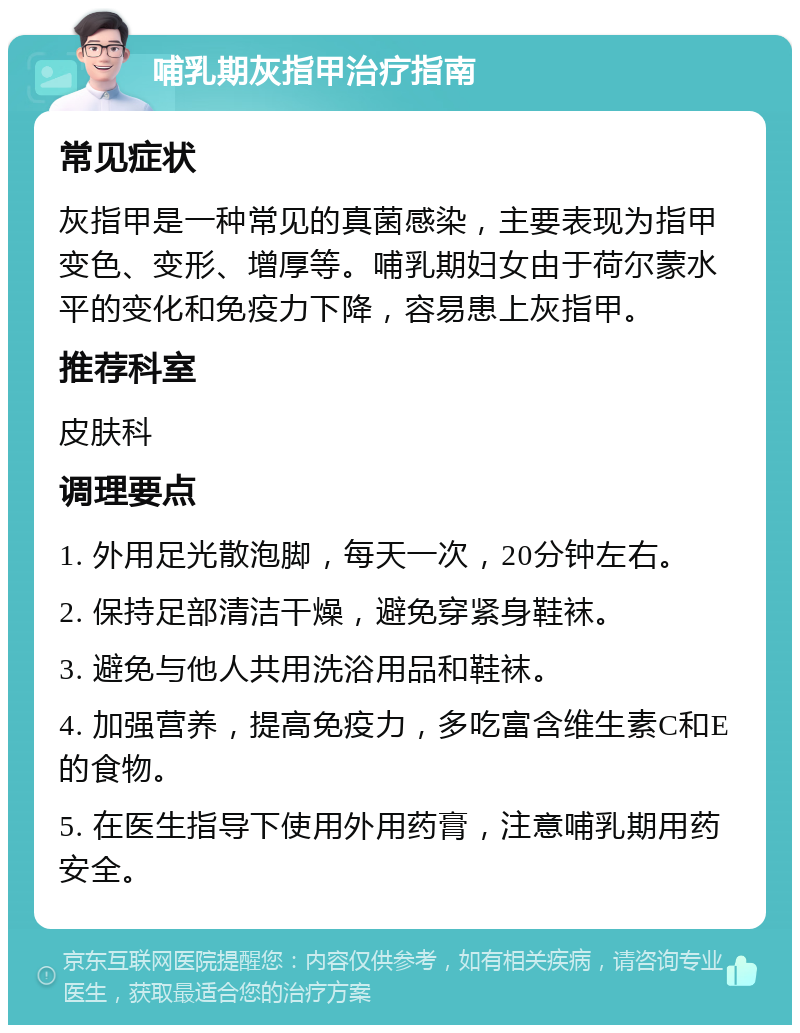 哺乳期灰指甲治疗指南 常见症状 灰指甲是一种常见的真菌感染，主要表现为指甲变色、变形、增厚等。哺乳期妇女由于荷尔蒙水平的变化和免疫力下降，容易患上灰指甲。 推荐科室 皮肤科 调理要点 1. 外用足光散泡脚，每天一次，20分钟左右。 2. 保持足部清洁干燥，避免穿紧身鞋袜。 3. 避免与他人共用洗浴用品和鞋袜。 4. 加强营养，提高免疫力，多吃富含维生素C和E的食物。 5. 在医生指导下使用外用药膏，注意哺乳期用药安全。