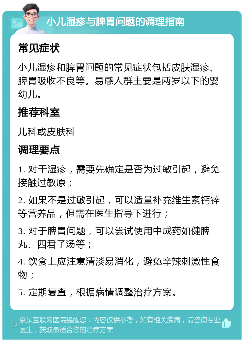 小儿湿疹与脾胃问题的调理指南 常见症状 小儿湿疹和脾胃问题的常见症状包括皮肤湿疹、脾胃吸收不良等。易感人群主要是两岁以下的婴幼儿。 推荐科室 儿科或皮肤科 调理要点 1. 对于湿疹，需要先确定是否为过敏引起，避免接触过敏原； 2. 如果不是过敏引起，可以适量补充维生素钙锌等营养品，但需在医生指导下进行； 3. 对于脾胃问题，可以尝试使用中成药如健脾丸、四君子汤等； 4. 饮食上应注意清淡易消化，避免辛辣刺激性食物； 5. 定期复查，根据病情调整治疗方案。