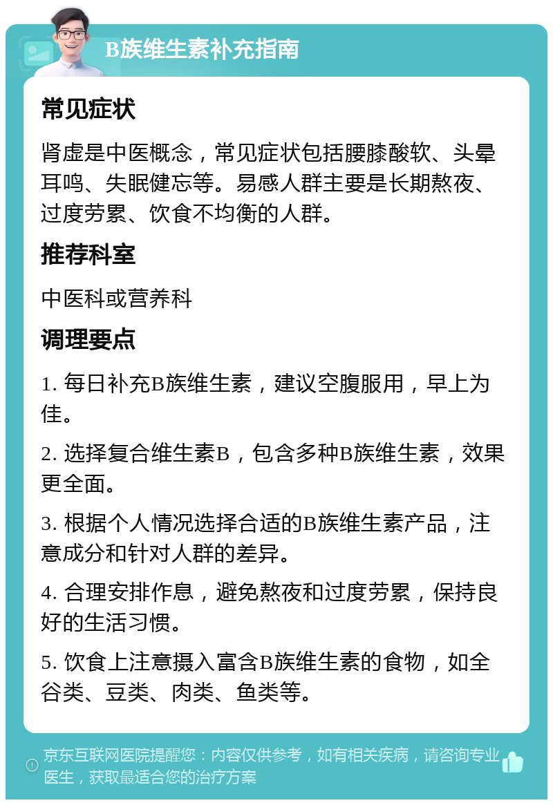 B族维生素补充指南 常见症状 肾虚是中医概念，常见症状包括腰膝酸软、头晕耳鸣、失眠健忘等。易感人群主要是长期熬夜、过度劳累、饮食不均衡的人群。 推荐科室 中医科或营养科 调理要点 1. 每日补充B族维生素，建议空腹服用，早上为佳。 2. 选择复合维生素B，包含多种B族维生素，效果更全面。 3. 根据个人情况选择合适的B族维生素产品，注意成分和针对人群的差异。 4. 合理安排作息，避免熬夜和过度劳累，保持良好的生活习惯。 5. 饮食上注意摄入富含B族维生素的食物，如全谷类、豆类、肉类、鱼类等。