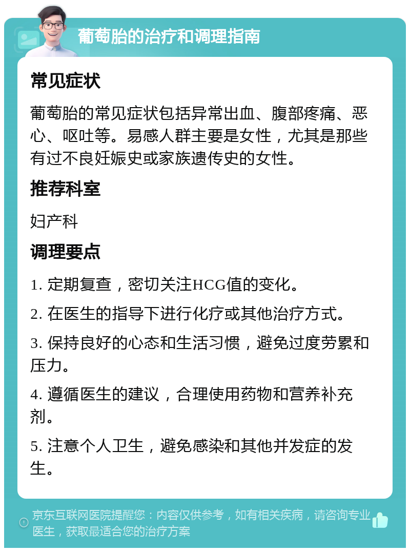 葡萄胎的治疗和调理指南 常见症状 葡萄胎的常见症状包括异常出血、腹部疼痛、恶心、呕吐等。易感人群主要是女性，尤其是那些有过不良妊娠史或家族遗传史的女性。 推荐科室 妇产科 调理要点 1. 定期复查，密切关注HCG值的变化。 2. 在医生的指导下进行化疗或其他治疗方式。 3. 保持良好的心态和生活习惯，避免过度劳累和压力。 4. 遵循医生的建议，合理使用药物和营养补充剂。 5. 注意个人卫生，避免感染和其他并发症的发生。