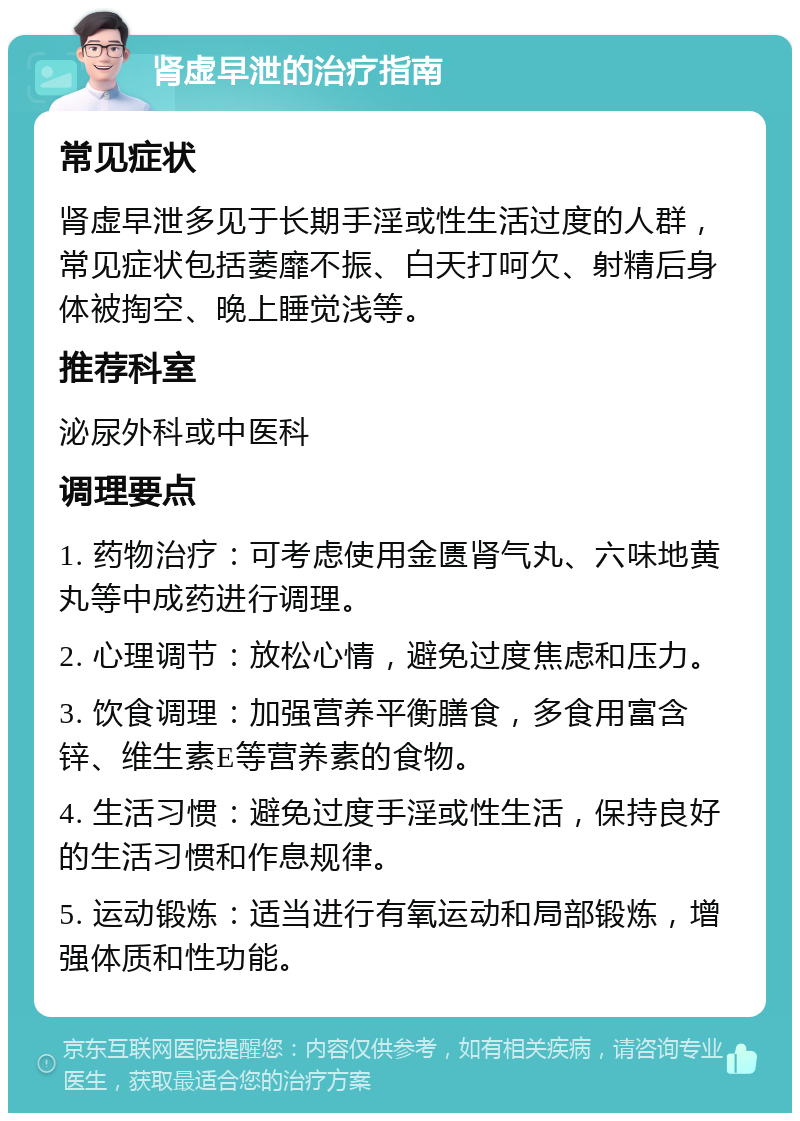 肾虚早泄的治疗指南 常见症状 肾虚早泄多见于长期手淫或性生活过度的人群，常见症状包括萎靡不振、白天打呵欠、射精后身体被掏空、晚上睡觉浅等。 推荐科室 泌尿外科或中医科 调理要点 1. 药物治疗：可考虑使用金匮肾气丸、六味地黄丸等中成药进行调理。 2. 心理调节：放松心情，避免过度焦虑和压力。 3. 饮食调理：加强营养平衡膳食，多食用富含锌、维生素E等营养素的食物。 4. 生活习惯：避免过度手淫或性生活，保持良好的生活习惯和作息规律。 5. 运动锻炼：适当进行有氧运动和局部锻炼，增强体质和性功能。