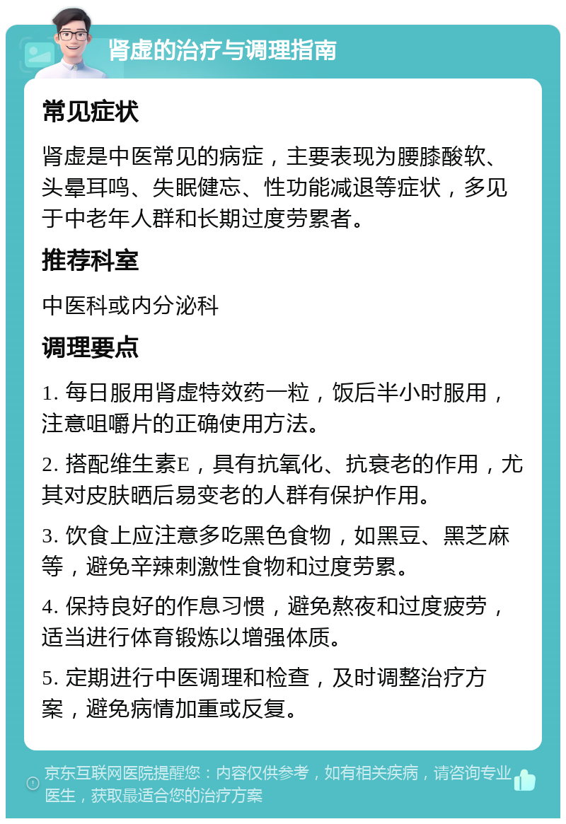 肾虚的治疗与调理指南 常见症状 肾虚是中医常见的病症，主要表现为腰膝酸软、头晕耳鸣、失眠健忘、性功能减退等症状，多见于中老年人群和长期过度劳累者。 推荐科室 中医科或内分泌科 调理要点 1. 每日服用肾虚特效药一粒，饭后半小时服用，注意咀嚼片的正确使用方法。 2. 搭配维生素E，具有抗氧化、抗衰老的作用，尤其对皮肤晒后易变老的人群有保护作用。 3. 饮食上应注意多吃黑色食物，如黑豆、黑芝麻等，避免辛辣刺激性食物和过度劳累。 4. 保持良好的作息习惯，避免熬夜和过度疲劳，适当进行体育锻炼以增强体质。 5. 定期进行中医调理和检查，及时调整治疗方案，避免病情加重或反复。