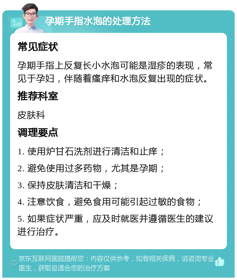 孕期手指水泡的处理方法 常见症状 孕期手指上反复长小水泡可能是湿疹的表现，常见于孕妇，伴随着瘙痒和水泡反复出现的症状。 推荐科室 皮肤科 调理要点 1. 使用炉甘石洗剂进行清洁和止痒； 2. 避免使用过多药物，尤其是孕期； 3. 保持皮肤清洁和干燥； 4. 注意饮食，避免食用可能引起过敏的食物； 5. 如果症状严重，应及时就医并遵循医生的建议进行治疗。